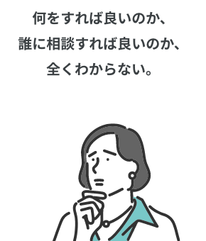 何をすれば良いのか、誰に相談すれば良いのか、全くわからない。