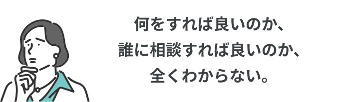 何をすれば良いのか、誰に相談すれば良いのか、全くわからない。